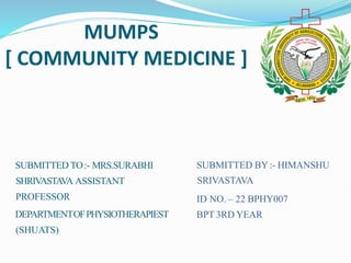 MUMPS
[ COMMUNITY MEDICINE ]
SUBMITTED TO:- MRS.SURABHI
SHRIVASTAVA ASSISTANT
PROFESSOR
DEPARTMENTOFPHYSIOTHERAPIEST
(SHUATS)
SUBMITTED BY:- HIMANSHU
SRIVASTAVA
ID NO. – 22 BPHY007
BPT 3RD YEAR
 