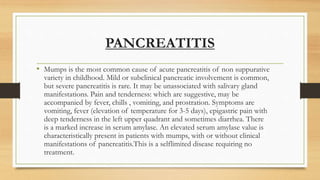 PANCREATITIS
• Mumps is the most common cause of acute pancreatitis of non suppurative
variety in childhood. Mild or subclinical pancreatic involvement is common,
but severe pancreatitis is rare. It may be unassociated with salivary gland
manifestations. Pain and tenderness: which are suggestive, may be
accompanied by fever, chills , vomiting, and prostration. Symptoms are
vomiting, fever (elevation of temperature for 3-5 days), epigastric pain with
deep tenderness in the left upper quadrant and sometimes diarrhea. There
is a marked increase in serum amylase. An elevated serum amylase value is
characteristically present in patients with mumps, with or without clinical
manifestations of pancreatitis.This is a selflimited disease requiring no
treatment.
 