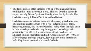 • The testis is most often infected with or without epididymitis;
epididymitis may also occur alone. Bilateral Orchitis occurs in
approximately 30% of patients. Rarely, there is a hydrocele.The
Orchitis usually follows Parotitis within 8 days.
• Orchitis also occur without evidence of salivary gland infection.
The onset is usually abrupt with a rise in temperature, chills,
headache, nausea, and lower abdominal pain; when the right testis
is implicated appendicitis may be suggested as a diagnostic
possibility. The affected testis becomes tender and and the
adjacent skin is edematous and red. Approximately 30—40% of
affected testes undergo atrophy, leaving a cosmetic imbalance.
Infertility is rare even with bilateral Orchitis.
 