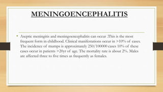MENINGOENCEPHALITIS
• Aseptic meningitis and meningoencephalitis can occur .This is the most
frequent form in childhood. Clinical manifestations occur in >10% of cases.
The incidence of mumps is approximately 250/100000 cases 10% of these
cases occur in patients >20yr of age. The mortality rate is about 2%. Males
are affected three to five times as frequently as females.
 