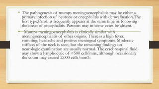 • The pathogenesis of mumps meningoencephalitis may be either a
primary infection of neurons or encephalitis with demyelination.The
first type,Parotitis frequently appears at the same time or following
the onset of encephalitis. Parotitis may in some cases be absent.
• Mumps meningoencephalitis is clinically similar with
meningoencephalitis of other origins. There is a high fever,
vomiting, headache and positive meningeal symptoms. Moderate
stiffiess of the neck is seen, but the remaining findings on
neurologic exanlination are usually normal. The cerebrospinal fluid
may show a lymphocytic of <500 cells'mm:, although occasionally
the count may exceed 2,000 cells/mm3.
 