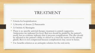 TREATMENT
• Criteria for hospitalization:
• 1) Severity of disease 2) Pancreatitis
• 3) Orchitis 4) Meningitis
• There is no specific antiviral therapy; treatment is entirely supportive.
Antipyretics are indicated for fever. Bed rest should be guided by the patient's
needs, but no evidence indicates that it prevents complications. The diet should
be adjusted to the patient's ability to chew.Use a local dry warm on the salivary
glands. But it is not compressed because complications may occur in future.
• Use furacilin solution as an antiseptic solution for the oral cavity.
 