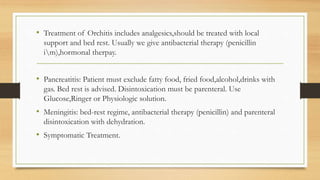 • Treatment of Orchitis includes analgesics,should be treated with local
support and bed rest. Usually we give antibacterial therapy (penicillin
im),hormonal therpay.
• Pancreatitis: Patient must exclude fatty food, fried food,alcohol,drinks with
gas. Bed rest is advised. Disintoxication must be parenteral. Use
Glucose,Ringer or Physiologic solution.
• Meningitis: bed-rest regime, antibacterial therapy (penicillin) and parenteral
disintoxication with dehydration.
• Symptomatic Treatment.
 