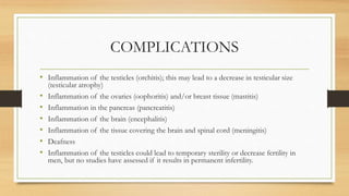 COMPLICATIONS
• Inflammation of the testicles (orchitis); this may lead to a decrease in testicular size
(testicular atrophy)
• Inflammation of the ovaries (oophoritis) and/or breast tissue (mastitis)
• Inflammation in the pancreas (pancreatitis)
• Inflammation of the brain (encephalitis)
• Inflammation of the tissue covering the brain and spinal cord (meningitis)
• Deafness
• Inflammation of the testicles could lead to temporary sterility or decrease fertility in
men, but no studies have assessed if it results in permanent infertility.
 
