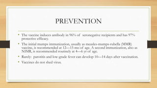 PREVENTION
• The vaccine induces antibody in 96% of seronegative recipients and has 97%
protective efficacy.
• The initial mumps immunization, usually as measles-mumps-rubella (MMR)
vaccine, is recommended at 12—15 mo of age. A second immunization, also as
NIMR, is recommended routinely at 4—6 yr of age.
• Rarely: parotitis and low-grade fever can develop 10—14 days after vaccination.
• Vaccines do not shed virus.
 