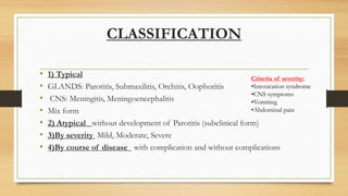 CLASSIFICATION
• 1) Typical
• GLANDS: Parotitis, Submaxilitis, Orchitis, Oophoritis
• CNS: Meningitis, Meningoencephalitis
• Mix form
• 2) Atypical without development of Parotitis (subclinical form)
• 3)By severity Mild, Moderate, Severe
• 4)By course of disease with complication and without complications
Criteria of severity:
•Intoxication syndrome
•CNS symptoms
•Vomiting
•Abdominal pain
 