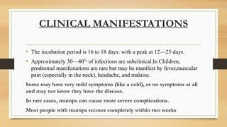 CLINICAL MANIFESTATIONS
• The incubation period is 16 to 18 days: with a peak at 12—25 days.
• Approximately 30—40% of infections are subclinical.In Children,
prodromal manifestations are rare but may be manifest by fever,muscular
pain (especially in the neck), headache, and malaise.
Some may have very mild symptoms (like a cold), or no symptoms at all
and may not know they have the disease.
In rare cases, mumps can cause more severe complications.
Most people with mumps recover completely within two weeks
 
