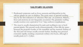 • Prodromal symptoms such as fever, anorexia and discomfort in the
salivary glands are rare in children. The acute onset of parotid swelling
may be the first indication of infection. Pain and are common. Malaise,
fever and anorexia are not frequently associated. The glandular swelling
usually resolves over a period of 5 to 7 days without complications.
• The onset is usually characterized by pain and swelling in one or both
parotid glands. The parotid swells characteristically; it first fills the space
between the posterior border of the mandible and the mastoid. Edema of
the skin and soft tissues usually extends further. Swelling may proceed
extremely rapidly, reaching a maximum within a few hours, although it
usually peaks in 1—3 days.
SALIVARY GLANDS
 