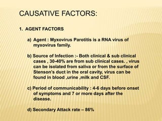CAUSATIVE FACTORS:
1. AGENT FACTORS
a) Agent : Myxovirus Parotitis is a RNA virus of
myxovirus family.
b) Source of Infection :- Both clinical & sub clinical
cases , 30-40% are from sub clinical cases. , virus
can be isolated from saliva or from the surface of
Stenson’s duct in the oral cavity, virus can be
found in blood ,urine ,milk and CSF.
c) Period of communicability : 4-6 days before onset
of symptoms and 7 or more days after the
disease.
d) Secondary Attack rate – 86%
 