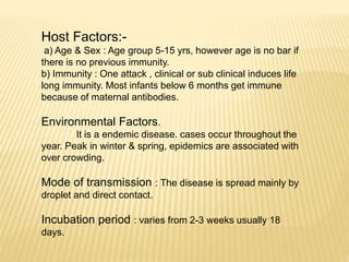 Host Factors:-
a) Age & Sex : Age group 5-15 yrs, however age is no bar if
there is no previous immunity.
b) Immunity : One attack , clinical or sub clinical induces life
long immunity. Most infants below 6 months get immune
because of maternal antibodies.
Environmental Factors.
It is a endemic disease. cases occur throughout the
year. Peak in winter & spring, epidemics are associated with
over crowding.
Mode of transmission : The disease is spread mainly by
droplet and direct contact.
Incubation period : varies from 2-3 weeks usually 18
days.
 