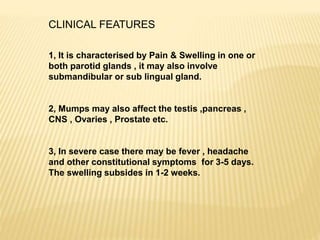 CLINICAL FEATURES
1, It is characterised by Pain & Swelling in one or
both parotid glands , it may also involve
submandibular or sub lingual gland.
2, Mumps may also affect the testis ,pancreas ,
CNS , Ovaries , Prostate etc.
3, In severe case there may be fever , headache
and other constitutional symptoms for 3-5 days.
The swelling subsides in 1-2 weeks.
 