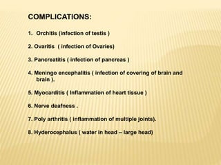 COMPLICATIONS:
1. Orchitis (infection of testis )
2. Ovaritis ( infection of Ovaries)
3. Pancreatitis ( infection of pancreas )
4. Meningo encephalitis ( infection of covering of brain and
brain ).
5. Myocarditis ( Inflammation of heart tissue )
6. Nerve deafness .
7. Poly arthritis ( inflammation of multiple joints).
8. Hyderocephalus ( water in head – large head)
 