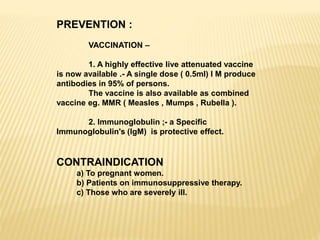PREVENTION :
VACCINATION –
1. A highly effective live attenuated vaccine
is now available .- A single dose ( 0.5ml) I M produce
antibodies in 95% of persons.
The vaccine is also available as combined
vaccine eg. MMR ( Measles , Mumps , Rubella ).
2. Immunoglobulin ;- a Specific
Immunoglobulin's (IgM) is protective effect.
CONTRAINDICATION
a) To pregnant women.
b) Patients on immunosuppressive therapy.
c) Those who are severely ill.
 