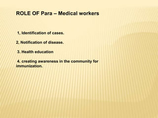 ROLE OF Para – Medical workers
1, Identification of cases.
2, Notification of disease.
3. Health education
4. creating awareness in the community for
immunization.
 