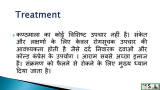  कण्ठमाला का कोई ववमशष्ि उपचार नहीं है। संक
े त
और लक्षणों क
े मलए क
े वल रोगसूचक उपचार की
आवश्यकता होती है जैसे ददक तनवारक दवाओं और
कोल्ड क
ं प्रेस क
े उपयोग । आराम सबसे अच्छा इलाज
है। संक्रमण को फ
ै लने से रोकने क
े मलए मुख्य ध्यान
टदया जाता है।
 