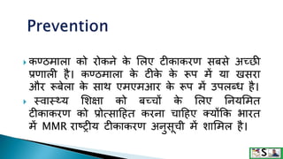  कण्ठमाला को रोकने क
े मलए िीकाकरण सबसे अच्छी
प्रणाली है। कण्ठमाला क
े िीक
े क
े रूप में या खसरा
और रूबेला क
े साि एमएमआर क
े रूप में उपलब्ध है।
 स्वास््य मशक्षा को बच्चों क
े मलए तनयममत
िीकाकरण को प्रोत्साटहत करना चाटहए क्योंकक भारत
में MMR राष्रीय िीकाकरण अनुसूची में शाममल है।
 