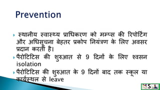 स्िानीय स्वास््य प्राथधकरण को मम्प्स की ररपोटििंग
और अथधसूचना बेहतर प्रकोप तनयंत्रण क
े मलए अवसर
प्रदान करती है।
 पैरोटिटिस की शुरुआत से 9 टदनों क
े मलए श्वसन
isolation
 पैरोटिटिस की शुरुआत क
े 9 टदनों बाद तक स्क
ू ल या
कायकस्िल से leave
 