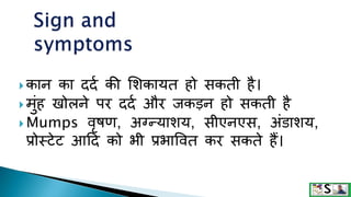  कान का ददक की मशकायत हो सकती है।
 मुंह खोलने पर ददक और जकड़न हो सकती है
 Mumps वृषण, अग्न्याशय, सीएनएस, अंडाशय,
प्रोस्िेि आटद को भी प्रभाववत कर सकते हैं।
 
