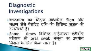  कण्ठमाला का तनदान आधाररत Sign और
लक्षण जैसे पैरोटिड ग्रंथि की ववमशष्ि सूजन की
उपक्स्ितत है।
 Some times ववमशष्ि आईजीएम एंिीबॉडी
परीक्षण भी oral swab नमूना का उपयोग
तनदान क
े मलए ककया जाता है।
 