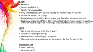 AGENT
• RNA virus
• Genus: Morbillivirus
• Family: Paramyxoviridae
• Only one serotype; Can’t survive outside the human body; No carriers
• Incubation period: 10-14 days
• Period of communicability: 4 days before to 4 days after appearance of rash
• Secondary Attack Rate(SAR): > 80% (Probability that infection occurs in susceptible,
within an incubation period, following a known contact with an infectious source)
HOST
• Age group: commonly 6 months - 3 years
• One attack-life long immunity
• Malnourished children highly susceptible
• Maternal antibody is protective for the infant in the first 6 month of life
ENVIRONMENT
• Over crowding
• January to April
 