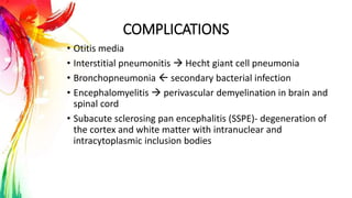COMPLICATIONS
• Otitis media
• Interstitial pneumonitis  Hecht giant cell pneumonia
• Bronchopneumonia  secondary bacterial infection
• Encephalomyelitis  perivascular demyelination in brain and
spinal cord
• Subacute sclerosing pan encephalitis (SSPE)- degeneration of
the cortex and white matter with intranuclear and
intracytoplasmic inclusion bodies
 