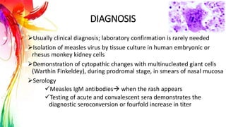 DIAGNOSIS
Usually clinical diagnosis; laboratory confirmation is rarely needed
Isolation of measles virus by tissue culture in human embryonic or
rhesus monkey kidney cells
Demonstration of cytopathic changes with multinucleated giant cells
(Warthin Finkeldey), during prodromal stage, in smears of nasal mucosa
Serology
Measles IgM antibodies when the rash appears
Testing of acute and convalescent sera demonstrates the
diagnostic seroconversion or fourfold increase in titer
 