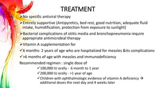 TREATMENT
No specific antiviral therapy
Entirely supportive (Antipyretics, bed rest, good nutrition, adequate fluid
intake, humidification, protection from exposure to sunlight)
Bacterial complications of otitis media and bronchopneumonia require
appropriate antimicrobial therapy
Vitamin A supplementation for
6 months- 2 years of age who are hospitalized for measles &its complications
>6 months of age with measles and immunodeficiency
Recommended regimen : single dose of
100,000 IU orally - 6 month to 1 year
200,000 IU orally - >1 year of age
Children with ophthalmologic evidence of vitamin A deficiency 
additional doses the next day and 4 weeks later
 