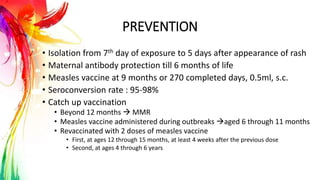 PREVENTION
• Isolation from 7th day of exposure to 5 days after appearance of rash
• Maternal antibody protection till 6 months of life
• Measles vaccine at 9 months or 270 completed days, 0.5ml, s.c.
• Seroconversion rate : 95-98%
• Catch up vaccination
• Beyond 12 months  MMR
• Measles vaccine administered during outbreaks aged 6 through 11 months
• Revaccinated with 2 doses of measles vaccine
• First, at ages 12 through 15 months, at least 4 weeks after the previous dose
• Second, at ages 4 through 6 years
 