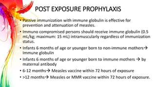 POST EXPOSURE PROPHYLAXIS
• Passive immunization with immune globulin is effective for
prevention and attenuation of measles.
• Immuno compromised persons should receive immune globulin (0.5
mL/kg; maximum: 15 mL) intramuscularly regardless of immunization
status.
• Infants 6 months of age or younger born to non-immune mothers
Immune globulin
• Infants 6 months of age or younger born to immune mothers  by
maternal antibody
• 6-12 months Measles vaccine within 72 hours of exposure
• >12 months Measles or MMR vaccine within 72 hours of exposure.
 