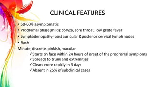 CLINICAL FEATURES
• 50-60% asymptomatic
• Prodromal phase(mild): coryza, sore throat, low grade fever
• Lymphadenopathy- post auricular &posterior cervical lymph nodes
• Rash
Minute, discrete, pinkish, macular
Starts on face within 24 hours of onset of the prodromal symptoms
Spreads to trunk and extremities
Clears more rapidly in 3 days
Absent in 25% of subclinical cases
 