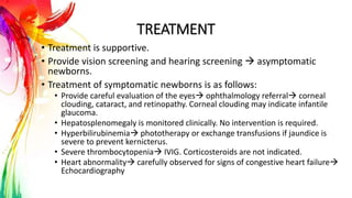 TREATMENT
• Treatment is supportive.
• Provide vision screening and hearing screening  asymptomatic
newborns.
• Treatment of symptomatic newborns is as follows:
• Provide careful evaluation of the eyes ophthalmology referral corneal
clouding, cataract, and retinopathy. Corneal clouding may indicate infantile
glaucoma.
• Hepatosplenomegaly is monitored clinically. No intervention is required.
• Hyperbilirubinemia phototherapy or exchange transfusions if jaundice is
severe to prevent kernicterus.
• Severe thrombocytopenia IVIG. Corticosteroids are not indicated.
• Heart abnormality carefully observed for signs of congestive heart failure
Echocardiography
 