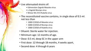 • Live attenuated strains of:
• Edmonston-Zagreb Measles virus
• L-Zagreb Mumps virus
• Wistar RA 27/3 Rubella virus
• The reconstituted vaccine contains, in single dose of 0.5 ml.
not less than
• 1000 CCID50 of Measles virus
• 5000 CCID50 of Mumps virus
• 1000 CCID50 of Rubella virus
• Diluent: Sterile water for injection.
• Minimum age: 12 months of age.
• Dose: 0.5 ml, deep SC in the upper arm
• First dose: 12 through 18 months, 4 weeks apart,
• Second dose: 4 through 6 years
 