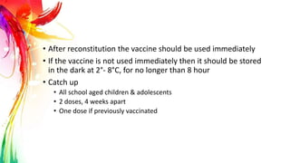 • After reconstitution the vaccine should be used immediately
• If the vaccine is not used immediately then it should be stored
in the dark at 2°- 8°C, for no longer than 8 hour
• Catch up
• All school aged children & adolescents
• 2 doses, 4 weeks apart
• One dose if previously vaccinated
 