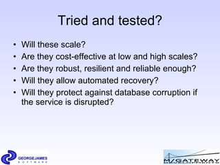 Tried and tested? Will these scale? Are they cost-effective at low and high scales? Are they robust, resilient and reliable enough? Will they allow automated recovery? Will they protect against database corruption if the service is disrupted? 