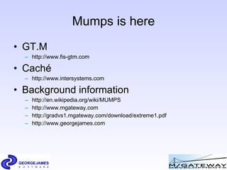 Mumps is here GT.M http://www.fis-gtm.com   Cach é   http://www.intersystems.com Background information http://en.wikipedia.org/wiki/MUMPS http://www.mgateway.com http://gradvs1.mgateway.com/download/extreme1.pdf  http://www.georgejames.com 