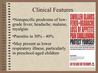 Clinical Features Nonspecific prodrome of low-grade fever, headache, malaise, myalgias Parotitis in 30% - 40% May present as lower respiratory illness, particularly in preschool-aged children 