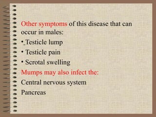 Other symptoms  of this disease that can occur in males: Testicle lump Testicle pain Scrotal swelling Mumps may also infect the: Central nervous system Pancreas 