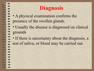 Diagnosis A physical examination confirms the presence of the swollen glands.  Usually the disease is diagnosed on clinical grounds If there is uncertainty about the diagnosis, a test of saliva, or blood may be carried out. 