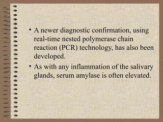A newer diagnostic confirmation, using real-time nested polymerase chain reaction (PCR) technology, has also been developed. As with any inflammation of the salivary glands, serum amylase is often elevated. 