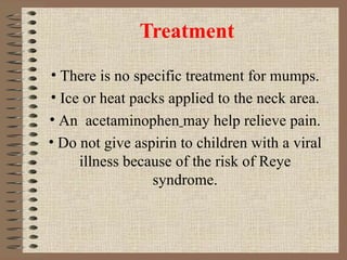 Treatment There is no specific treatment for mumps. Ice or heat packs applied to the neck area. An  acetaminophen   may help relieve pain. Do not give aspirin to children with a viral illness because of the risk of Reye syndrome. 