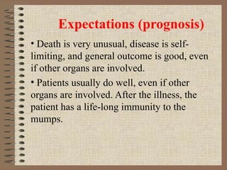 Expectations (prognosis) Death is very unusual, disease is self-limiting, and general outcome is good, even if other organs are involved. Patients usually do well, even if other organs are involved. After the illness, the patient has a life-long immunity to the mumps. 