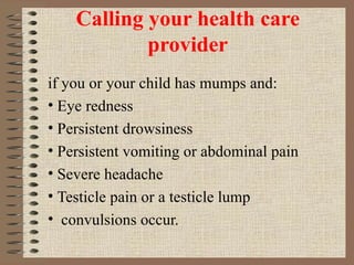 Calling your health care provider if you or your child has mumps and: Eye redness Persistent drowsiness Persistent vomiting or abdominal pain Severe headache Testicle pain or a testicle lump convulsions occur. 