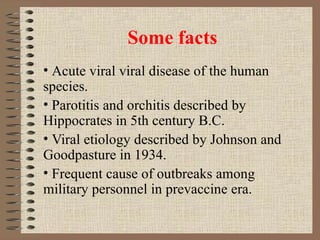 Some facts Acute viral viral disease of the human species. Parotitis and orchitis described by Hippocrates in 5th century B.C. Viral etiology described by Johnson and Goodpasture in 1934. Frequent cause of outbreaks among military personnel in prevaccine era. 