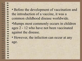 Before the development of vaccination and the introduction of a vaccine, it was a common childhood disease worldwide. Mumps most commonly occurs in children ages 2 - 12 who have not been vaccinated against the disease.  However, the infection can occur at any age. 