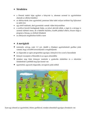 Struktúra

               a főmenű induló képe egyben a könyvtár is, ahonnan azonnal és egyértelműen
               eljutunk az alkönyvtárakhoz
               az alkönyvtárak címe egyértelmű, pontosan lehet tudni milyen területet fog fejleszteni
               az adott rész
               egy rétről indulunk, ahol gyermekek vannak vidám helyzetekben
               a szoftver készítő honlapjának linkje, az jelszó aktiváló ablak, a súgó és a névjegy is
               azonnal elérhető innen, de a háttérbe húzódva, kisebb jelekkel ellátva, hiszen maga a
               program a lényeg, az elérhető feladatok
               az elhelyezés megfelelően kitölti a teret



               A navigáció
               minimális szöveg, csak 1-2 szó, inkább a feladatot egyértelműsítő grafikai jelek
               vannak, hogy a kisebb korosztálynak is megfeleljenek
               az eligazodás az egész programban egységes, könnyűvé téve ezzel a használatát
               könnyű visszajutni a főmenübe és az egyes almenükbe
               mindent meg lehet könnyen ismételni a gyakorlás érdekében és a sikertelen
               feladatoknál a próbáld meg újra üzenet van
               egyértelmű, egyszerű eligazodás, navigációs jelek nélkül




ilyen egy almenü az egyértelmű, ötletes grafikával, minden almenünél egységes elrendezés van
 
