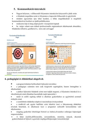 5. Kommunikáció-interakció
            Nagyon helyesen, a felhasználó folyamatos interakcióra kényszerül a játék során
            a feladatok megoldása során is folyamatos a kapcsolat felhasználó és gép között
            mindent egyszerűen újra lehet kezdeni, a hibás megoldásoknál is megfelelő
      kommunikációval ösztönzi az újabb próbálkozásra
            rendszeres kép és hang alapú pozitív visszajelzést kapnak
            ha mégis valami nem érthető professzionális súgórendszert alkalmaznak almenükre,
      feladatokra lebontva, grafikával is, nem csak szöveggel




6. pedagógiai és didaktikai alapelvek
             a program kitűnően beilleszthető fejlesztési tervekhez
             a pedagógus szánmára nem csak kiegészítő segítségként, hanem önmagában is
     alkalmazható
             a játékos fejlesztési feladatok szinte nem tudják megunni, a folyamatos interakció és a
     sikerélmények miatt állandóan használnák (saját tapasztalat )
             tanári és szülői segítség nélkül is alkalmas gyakorláshoz az egyértelmű azonnali
     értékelés miatt
             a szemléltetés didaktikai alaplevei maximálisan érvényesülnek
             a rendkívül sok egyéni beállítási szint lehetővé teszi a fokozatosság didaktikai
     elveinek betartását, és alkalmassá teszi a programot szélesebb korosztályban való
     alkalmazásra
             rengeteg gyakorlási lehetőséget biztosít az íráshoz,olvasáshoz szükséges képességek
     megszerzéséhez
             A látási észlelés,differenciálás, sorozatalkotás, memória, irányok, ékezetek
       gyakoroltatásával fejleszti a gyermek megfigyelőképességét, koncentrációját
 