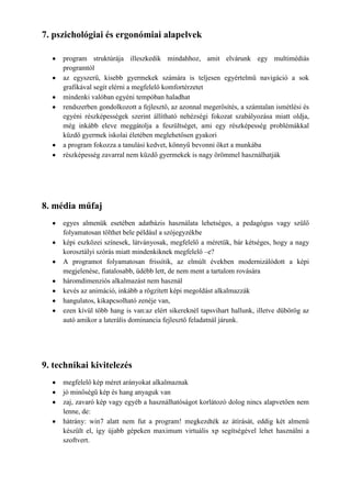 7. pszichológiai és ergonómiai alapelvek

     program struktúrája illeszkedik mindahhoz, amit elvárunk egy multimédiás
     programtól
     az egyszerű, kisebb gyermekek számára is teljesen egyértelmű navigáció a sok
     grafikával segít elérni a megfelelő komfortérzetet
     mindenki valóban egyéni tempóban haladhat
     rendszerben gondolkozott a fejlesztő, az azonnal megerősítés, a számtalan ismétlési és
     egyéni részképességek szerint állítható nehézségi fokozat szabályozása miatt oldja,
     még inkább eleve meggátolja a feszültséget, ami egy részképesség problémákkal
     küzdő gyermek iskolai életében meglehetősen gyakori
     a program fokozza a tanulási kedvet, könnyű bevonni őket a munkába
     részképesség zavarral nem küzdő gyermekek is nagy örömmel használhatják




8. média műfaj
     egyes almenük esetében adatbázis használata lehetséges, a pedagógus vagy szülő
     folyamatosan tölthet bele például a szójegyzékbe
     képi eszközei színesek, látványosak, megfelelő a méretük, bár kétséges, hogy a nagy
     korosztályi szórás miatt mindenkiknek megfelelő –e?
     A programot folyamatosan frissítik, az elmúlt években modernizálódott a képi
     megjelenése, fiatalosabb, üdébb lett, de nem ment a tartalom rovására
     háromdimenziós alkalmazást nem használ
     kevés az animáció, inkább a rögzített képi megoldást alkalmazzák
     hangulatos, kikapcsolható zenéje van,
     ezen kívül több hang is van:az elért sikereknél tapsvihart hallunk, illetve dübörög az
     autó amikor a laterális dominancia fejlesztő feladatnál járunk.




9. technikai kivitelezés
     megfelelő kép méret arányokat alkalmaznak
     jó minőségű kép és hang anyaguk van
     zaj, zavaró kép vagy egyéb a használhatóságot korlátozó dolog nincs alapvetően nem
     lenne, de:
     hátrány: win7 alatt nem fut a program! megkezdték az átírását, eddig két almenü
     készült el, így újabb gépeken maximum virtuális xp segítségével lehet használni a
     szoftvert.
 