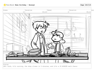 Scene
11
Duration
03:10
Panel
2
Duration
00:12
Act
Dialog
JAY: Look, it?s raining, the shop closes in 5 minutes, and it?s a 20 MINUTE walk there-
Mums Birthday - Excerpt Page 102/119
 