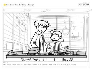 Scene
11
Duration
03:10
Panel
4
Duration
01:00
Act
Dialog
JAY: Look, it?s raining, the shop closes in 5 minutes, and it?s a 20 MINUTE walk there-
Mums Birthday - Excerpt Page 104/119
 