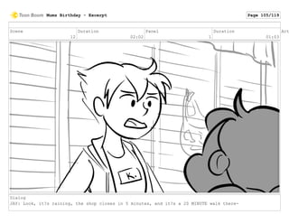 Scene
12
Duration
02:02
Panel
1
Duration
01:03
Act
Dialog
JAY: Look, it?s raining, the shop closes in 5 minutes, and it?s a 20 MINUTE walk there-
Mums Birthday - Excerpt Page 105/119
 